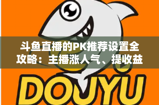 斗鱼直播的PK推荐设置全攻略:主播涨人气、提收益的必备实战指南 斗鱼直播的PK推荐设置全攻略:主播涨人气、提收益的必备实战指南