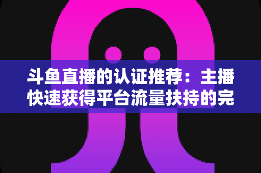 斗鱼直播的认证推荐:主播快速获得平台流量扶持的完整攻略 斗鱼直播的认证推荐:主播快速获得平台流量扶持的完整攻略