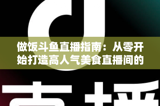 做饭斗鱼直播指南:从零开始打造高人气美食直播间的完整攻略 做饭斗鱼直播指南:从零开始打造高人气美食直播间的完整攻略