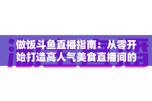 做饭斗鱼直播指南:从零开始打造高人气美食直播间的完整攻略 做饭斗鱼直播指南:从零开始打造高人气美食直播间的完整攻略