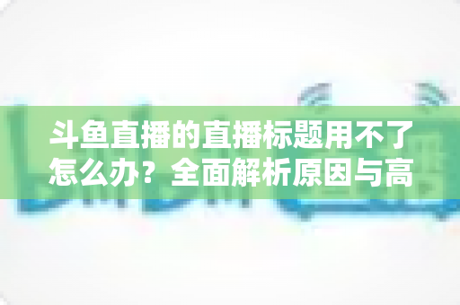 斗鱼直播的直播标题用不了怎么办?全面解析原因与高效解决技巧大全 斗鱼直播的直播标题用不了怎么办?全面解析原因与高效解决技巧大全