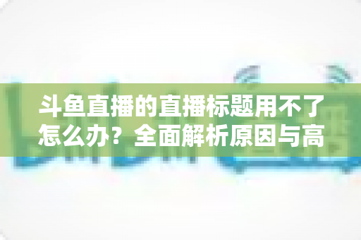 斗鱼直播的直播标题用不了怎么办?全面解析原因与高效解决技巧大全 斗鱼直播的直播标题用不了怎么办?全面解析原因与高效解决技巧大全