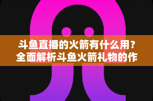 斗鱼直播的火箭有什么用？全面解析斗鱼火箭礼物的作用与价值