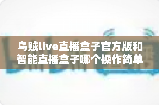 乌贼live直播盒子官方版和智能直播盒子哪个操作简单？新手最全上手指南与使用测评