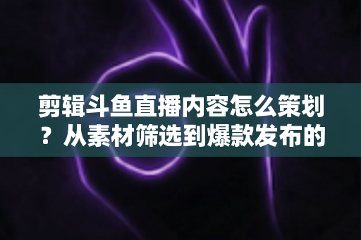 剪辑斗鱼直播内容怎么策划?从素材筛选到爆款发布的完整策划指南 剪辑斗鱼直播内容怎么策划?从素材筛选到爆款发布的完整策划指南