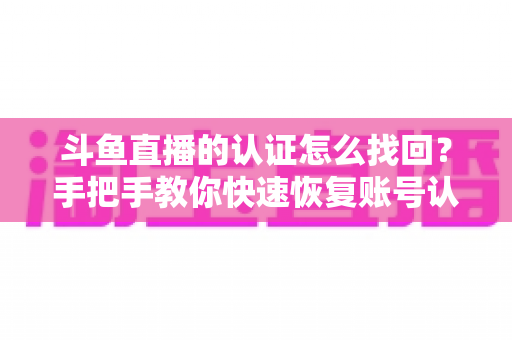 斗鱼直播的认证怎么找回?手把手教你快速恢复账号认证的完整攻略 斗鱼直播的认证怎么找回?手把手教你快速恢复账号认证的完整攻略