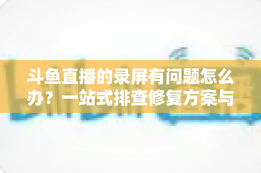 斗鱼直播的录屏有问题怎么办?一站式排查修复方案与实用技巧全解析 斗鱼直播的录屏有问题怎么办?一站式排查修复方案与实用技巧全解析