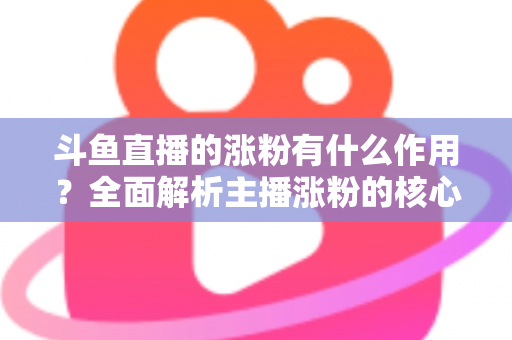 斗鱼直播的涨粉有什么作用?全面解析主播涨粉的核心价值与变现意义 斗鱼直播的涨粉有什么作用?全面解析主播涨粉的核心价值与变现意义