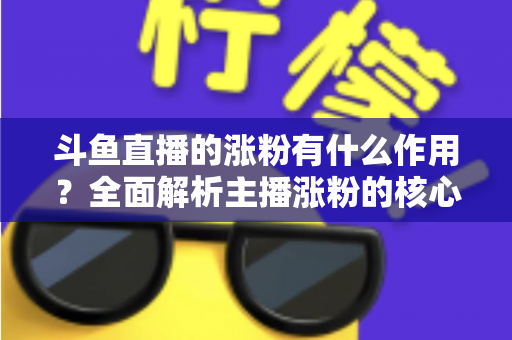 斗鱼直播的涨粉有什么作用?全面解析主播涨粉的核心价值与变现意义 斗鱼直播的涨粉有什么作用?全面解析主播涨粉的核心价值与变现意义