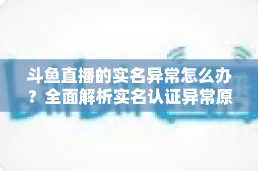 斗鱼直播的实名异常怎么办?全面解析实名认证异常原因与高效解决方法指南 斗鱼直播的实名异常怎么办?全面解析实名认证异常原因与高效解决方法指南