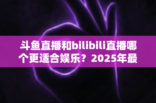 斗鱼直播和bilibili直播哪个更适合娱乐?2025年最全对比指南助你选出理想平台 斗鱼直播和bilibili直播哪个更适合娱乐?2025年最全对比指南助你选出理想平台