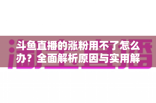斗鱼直播的涨粉用不了怎么办?全面解析原因与实用解决方案,助你快速恢复涨粉功能并实现粉丝增长 斗鱼直播的涨粉用不了怎么办?全面解析原因与实用解决方案,助你快速恢复涨粉功能并实现粉丝增长