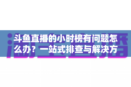 斗鱼直播的小时榜有问题怎么办?一站式排查与解决方案全指南 斗鱼直播的小时榜有问题怎么办?一站式排查与解决方案全指南
