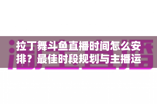 拉丁舞斗鱼直播时间怎么安排?最佳时段规划与主播运营全攻略 拉丁舞斗鱼直播时间怎么安排?最佳时段规划与主播运营全攻略