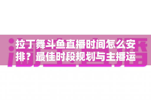 拉丁舞斗鱼直播时间怎么安排？最佳时段规划与主播运营全攻略