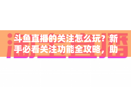 斗鱼直播的关注怎么玩？新手必看关注功能全攻略，助你轻松玩转主播粉丝圈