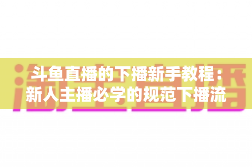 斗鱼直播的下播新手教程:新人主播必学的规范下播流程与实用技巧全攻略 斗鱼直播的下播新手教程:新人主播必学的规范下播流程与实用技巧全攻略
