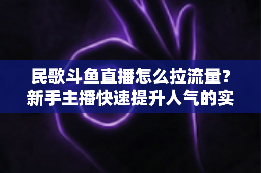 民歌斗鱼直播怎么拉流量?新手主播快速提升人气的实用指南 民歌斗鱼直播怎么拉流量?新手主播快速提升人气的实用指南