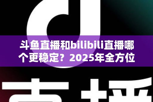 斗鱼直播和bilibili直播哪个更稳定?2025年全方位深度对比分析与选平台指南 斗鱼直播和bilibili直播哪个更稳定?2025年全方位深度对比分析与选平台指南