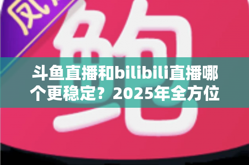 斗鱼直播和bilibili直播哪个更稳定？2025年全方位深度对比分析与选平台指南