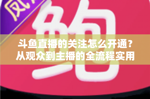 斗鱼直播的关注怎么开通?从观众到主播的全流程实用指南 斗鱼直播的关注怎么开通?从观众到主播的全流程实用指南