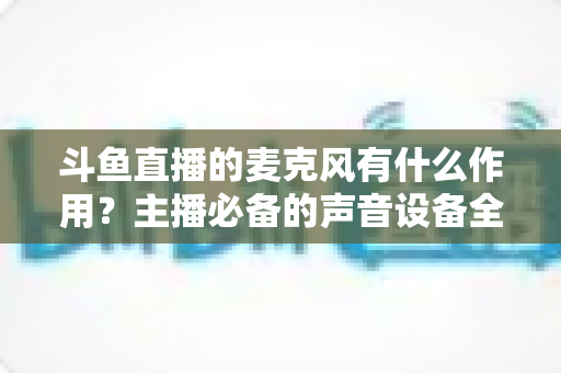 斗鱼直播的麦克风有什么作用？主播必备的声音设备全解析与实用指南