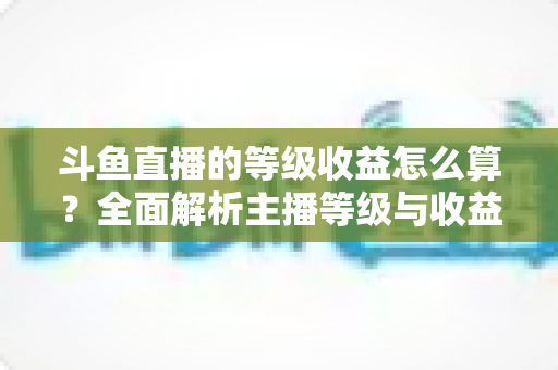 斗鱼直播的等级收益怎么算？全面解析主播等级与收益计算规则，助你直播变现快人一步