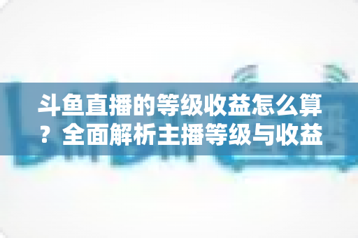 斗鱼直播的等级收益怎么算？全面解析主播等级与收益计算规则，助你直播变现快人一步