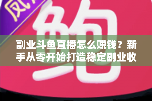 副业斗鱼直播怎么赚钱？新手从零开始打造稳定副业收入的实战指南