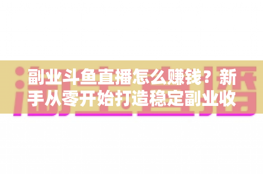 副业斗鱼直播怎么赚钱？新手从零开始打造稳定副业收入的实战指南