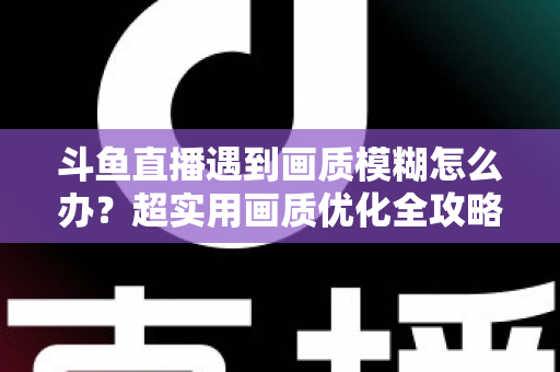 斗鱼直播遇到画质模糊怎么办?超实用画质优化全攻略帮你彻底告别模糊画面 斗鱼直播遇到画质模糊怎么办?超实用画质优化全攻略帮你彻底告别模糊画面