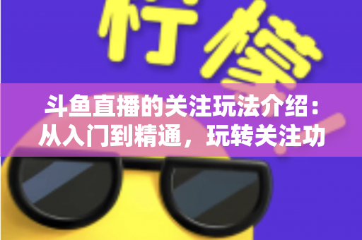 斗鱼直播的关注玩法介绍：从入门到精通，玩转关注功能提升你的直播观看体验