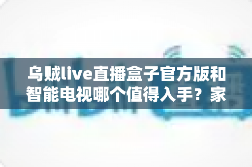 乌贼live直播盒子官方版和智能电视哪个值得入手？家庭观影设备深度对比全攻略