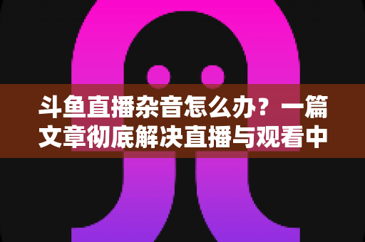 斗鱼直播杂音怎么办？一篇文章彻底解决直播与观看中的声音困扰