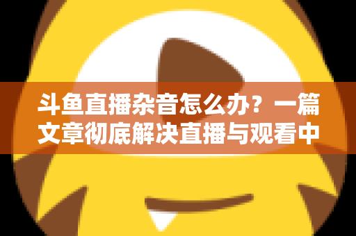 斗鱼直播杂音怎么办？一篇文章彻底解决直播与观看中的声音困扰