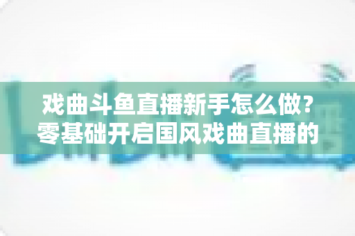 戏曲斗鱼直播新手怎么做?零基础开启国风戏曲直播的全方位实战指南 戏曲斗鱼直播新手怎么做?零基础开启国风戏曲直播的全方位实战指南