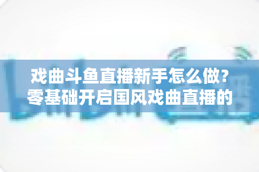 戏曲斗鱼直播新手怎么做?零基础开启国风戏曲直播的全方位实战指南 戏曲斗鱼直播新手怎么做?零基础开启国风戏曲直播的全方位实战指南