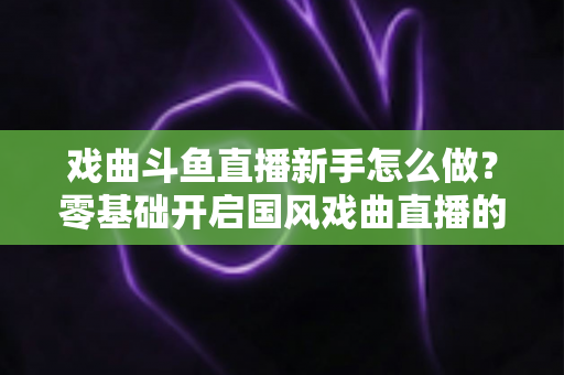 戏曲斗鱼直播新手怎么做?零基础开启国风戏曲直播的全方位实战指南 戏曲斗鱼直播新手怎么做?零基础开启国风戏曲直播的全方位实战指南