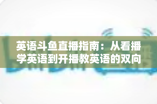 英语斗鱼直播指南:从看播学英语到开播教英语的双向全攻略 英语斗鱼直播指南:从看播学英语到开播教英语的双向全攻略