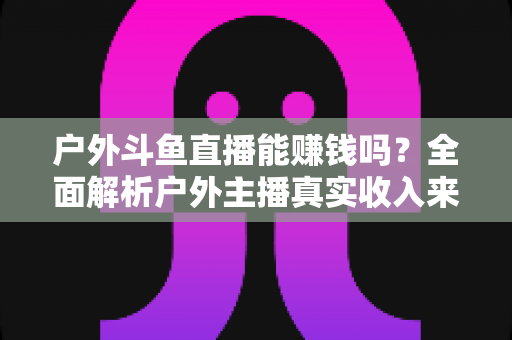 户外斗鱼直播能赚钱吗?全面解析户外主播真实收入来源与变现攻略 户外斗鱼直播能赚钱吗?全面解析户外主播真实收入来源与变现攻略