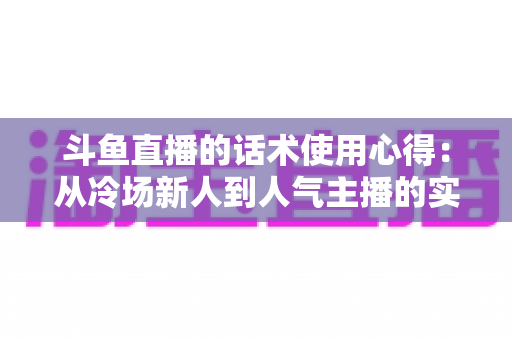 斗鱼直播的话术使用心得:从冷场新人到人气主播的实战沟通指南 斗鱼直播的话术使用心得:从冷场新人到人气主播的实战沟通指南