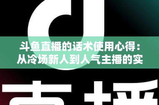 斗鱼直播的话术使用心得:从冷场新人到人气主播的实战沟通指南 斗鱼直播的话术使用心得:从冷场新人到人气主播的实战沟通指南