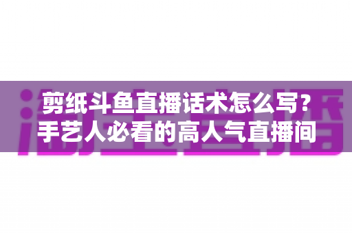 剪纸斗鱼直播话术怎么写？手艺人必看的高人气直播间话术搭建全攻略