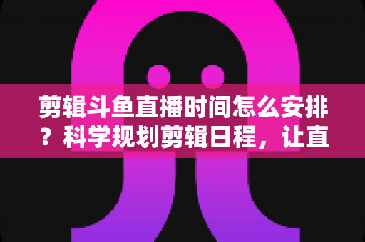 剪辑斗鱼直播时间怎么安排?科学规划剪辑日程,让直播切片流量翻倍的实战指南 剪辑斗鱼直播时间怎么安排?科学规划剪辑日程,让直播切片流量翻倍的实战指南
