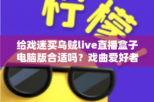 给戏迷买乌贼live直播盒子电脑版合适吗?戏曲爱好者观看体验全面解析 给戏迷买乌贼live直播盒子电脑版合适吗?戏曲爱好者观看体验全面解析
