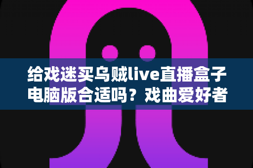 给戏迷买乌贼live直播盒子电脑版合适吗？戏曲爱好者观看体验全面解析