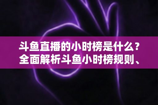 斗鱼直播的小时榜是什么?全面解析斗鱼小时榜规则、作用与冲榜技巧 斗鱼直播的小时榜是什么?全面解析斗鱼小时榜规则、作用与冲榜技巧