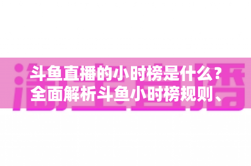 斗鱼直播的小时榜是什么?全面解析斗鱼小时榜规则、作用与冲榜技巧 斗鱼直播的小时榜是什么?全面解析斗鱼小时榜规则、作用与冲榜技巧