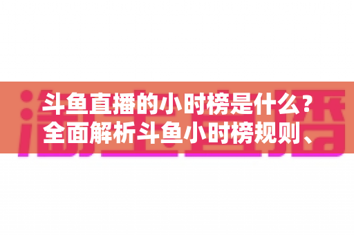 斗鱼直播的小时榜是什么？全面解析斗鱼小时榜规则、作用与冲榜技巧