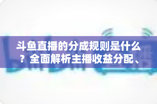 斗鱼直播的分成规则是什么?全面解析主播收益分配、签约模式与提现指南 斗鱼直播的分成规则是什么?全面解析主播收益分配、签约模式与提现指南